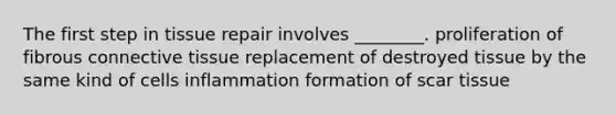 The first step in tissue repair involves ________. proliferation of fibrous connective tissue replacement of destroyed tissue by the same kind of cells inflammation formation of scar tissue