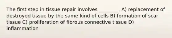 The first step in tissue repair involves ________. A) replacement of destroyed tissue by the same kind of cells B) formation of scar tissue C) proliferation of fibrous connective tissue D) inflammation