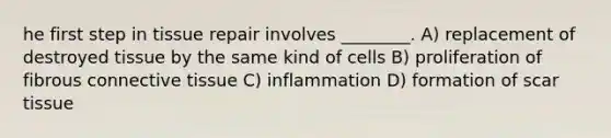 he first step in tissue repair involves ________. A) replacement of destroyed tissue by the same kind of cells B) proliferation of fibrous connective tissue C) inflammation D) formation of scar tissue