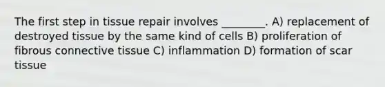 The first step in tissue repair involves ________. A) replacement of destroyed tissue by the same kind of cells B) proliferation of fibrous <a href='https://www.questionai.com/knowledge/kYDr0DHyc8-connective-tissue' class='anchor-knowledge'>connective tissue</a> C) inflammation D) formation of scar tissue