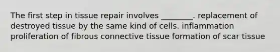 The first step in tissue repair involves ________. replacement of destroyed tissue by the same kind of cells. inflammation proliferation of fibrous connective tissue formation of scar tissue