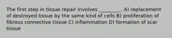 The first step in tissue repair involves _________. A) replacement of destroyed tissue by the same kind of cells B) proliferation of fibrous <a href='https://www.questionai.com/knowledge/kYDr0DHyc8-connective-tissue' class='anchor-knowledge'>connective tissue</a> C) inflammation D) formation of scar tissue