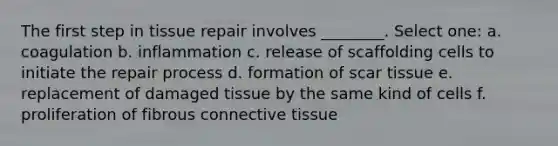 The first step in tissue repair involves ________. Select one: a. coagulation b. inflammation c. release of scaffolding cells to initiate the repair process d. formation of scar tissue e. replacement of damaged tissue by the same kind of cells f. proliferation of fibrous <a href='https://www.questionai.com/knowledge/kYDr0DHyc8-connective-tissue' class='anchor-knowledge'>connective tissue</a>