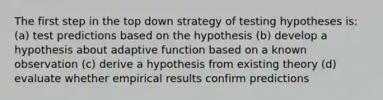 The first step in the top down strategy of testing hypotheses is: (a) test predictions based on the hypothesis (b) develop a hypothesis about adaptive function based on a known observation (c) derive a hypothesis from existing theory (d) evaluate whether empirical results confirm predictions