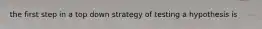 the first step in a top down strategy of testing a hypothesis is