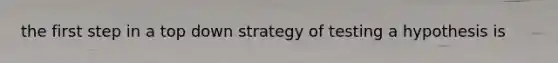 the first step in a top down strategy of testing a hypothesis is