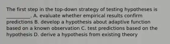 The first step in the top-down strategy of testing hypotheses is __________. A. evaluate whether empirical results confirm predictions B. develop a hypothesis about adaptive function based on a known observation C. test predictions based on the hypothesis D. derive a hypothesis from existing theory