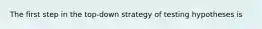 The first step in the top-down strategy of testing hypotheses is