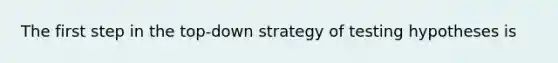 The first step in the top-down strategy of testing hypotheses is