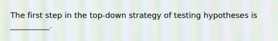 The first step in the top-down strategy of testing hypotheses is __________.