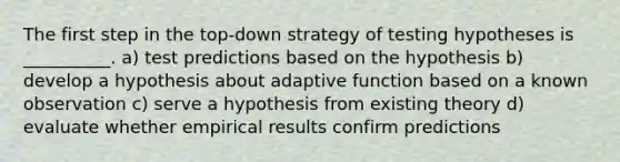 The first step in the top-down strategy of testing hypotheses is __________. a) test predictions based on the hypothesis b) develop a hypothesis about adaptive function based on a known observation c) serve a hypothesis from existing theory d) evaluate whether empirical results confirm predictions