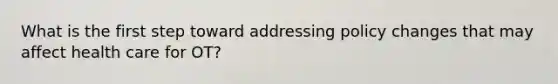 What is the first step toward addressing policy changes that may affect health care for OT?