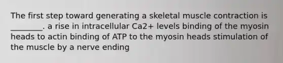 The first step toward generating a skeletal muscle contraction is ________. a rise in intracellular Ca2+ levels binding of the myosin heads to actin binding of ATP to the myosin heads stimulation of the muscle by a nerve ending