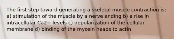 The first step toward generating a skeletal <a href='https://www.questionai.com/knowledge/k0LBwLeEer-muscle-contraction' class='anchor-knowledge'>muscle contraction</a> is: a) stimulation of the muscle by a nerve ending b) a rise in intracellular Ca2+ levels c) depolarization of the cellular membrane d) binding of the myosin heads to actin