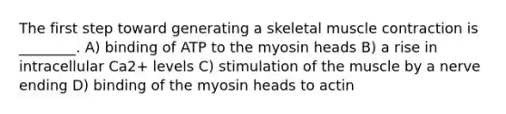 The first step toward generating a skeletal muscle contraction is ________. A) binding of ATP to the myosin heads B) a rise in intracellular Ca2+ levels C) stimulation of the muscle by a nerve ending D) binding of the myosin heads to actin