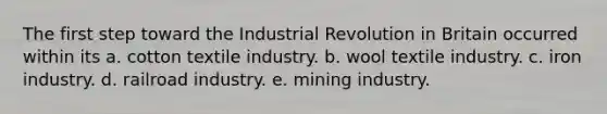 The first step toward the Industrial Revolution in Britain occurred within its a. cotton textile industry. b. wool textile industry. c. iron industry. d. railroad industry. e. mining industry.