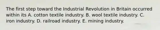 The first step toward the Industrial Revolution in Britain occurred within its A. cotton textile industry. B. wool textile industry. C. iron industry. D. railroad industry. E. mining industry.