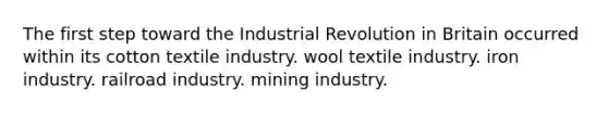 The first step toward the Industrial Revolution in Britain occurred within its cotton textile industry. wool textile industry. iron industry. railroad industry. mining industry.