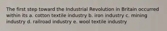 The first step toward the Industrial Revolution in Britain occurred within its a. cotton textile industry b. iron industry c. mining industry d. railroad industry e. wool textile industry