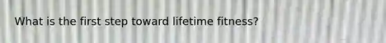 What is the first step toward lifetime fitness?