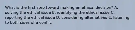 What is the first step toward making an ethical decision? A. solving the ethical issue B. identifying the ethical issue C. reporting the ethical issue D. considering alternatives E. listening to both sides of a conflic