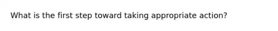 What is the first step toward taking appropriate action?