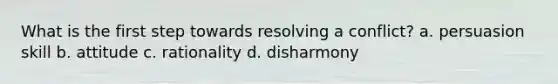 What is the first step towards resolving a conflict? a. persuasion skill b. attitude c. rationality d. disharmony