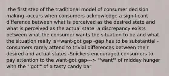 -the first step of the traditional model of consumer decision making -occurs when consumers acknowledge a significant difference between what is perceived as the desired state and what is perceived as the actual state -a discrepancy exists between what the consumer wants the situation to be and what the situation really is=want-got gap -gap has to be substantial -consumers rarely attend to trivial differences between their desired and actual states -Snickers encouraged consumers to pay attention to the want-got gap---> "'want'" of midday hunger with the "'got'" of a tasty candy bar