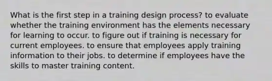 What is the first step in a training design process? to evaluate whether the training environment has the elements necessary for learning to occur. to figure out if training is necessary for current employees. to ensure that employees apply training information to their jobs. to determine if employees have the skills to master training content.