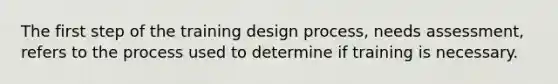 The first step of the training design process, needs assessment, refers to the process used to determine if training is necessary.