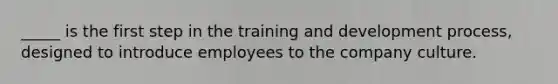 _____ is the first step in the training and development process, designed to introduce employees to the company culture.