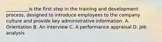 __________is the first step in the training and development process, designed to introduce employees to the company culture and provide key administrative information. A. Orientation B. An interview C. A performance appraisal D. Job analysis