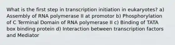 What is the first step in transcription initiation in eukaryotes? a) Assembly of RNA polymerase II at promotor b) Phosphorylation of C Terminal Domain of RNA polymerase II c) Binding of TATA box binding protein d) Interaction between transcription factors and Mediator