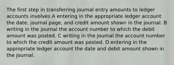 The first step in transferring journal entry amounts to ledger accounts involves A entering in the appropriate ledger account the date, journal page, and credit amount shown in the journal. B writing in the journal the account number to which the debit amount was posted. C writing in the journal the account number to which the credit amount was posted. D entering in the appropriate ledger account the date and debit amount shown in the journal.