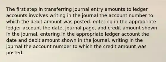 The first step in transferring journal entry amounts to ledger accounts involves writing in the journal the account number to which the debit amount was posted. entering in the appropriate ledger account the date, journal page, and credit amount shown in the journal. entering in the appropriate ledger account the date and debit amount shown in the journal. writing in the journal the account number to which the credit amount was posted.