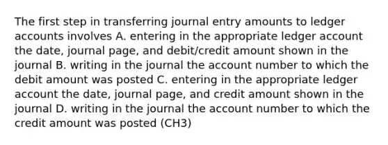 The first step in transferring journal entry amounts to ledger accounts involves A. entering in the appropriate ledger account the date, journal page, and debit/credit amount shown in the journal B. writing in the journal the account number to which the debit amount was posted C. entering in the appropriate ledger account the date, journal page, and credit amount shown in the journal D. writing in the journal the account number to which the credit amount was posted (CH3)