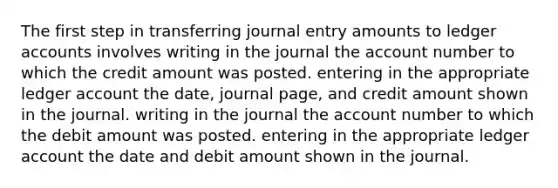 The first step in transferring journal entry amounts to ledger accounts involves writing in the journal the account number to which the credit amount was posted. entering in the appropriate ledger account the date, journal page, and credit amount shown in the journal. writing in the journal the account number to which the debit amount was posted. entering in the appropriate ledger account the date and debit amount shown in the journal.