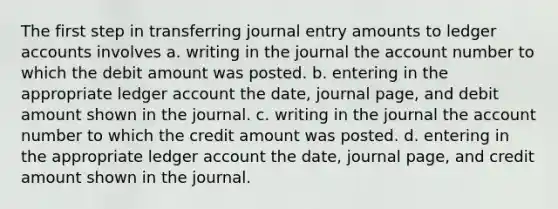 The first step in transferring journal entry amounts to ledger accounts involves a. writing in the journal the account number to which the debit amount was posted. b. entering in the appropriate ledger account the date, journal page, and debit amount shown in the journal. c. writing in the journal the account number to which the credit amount was posted. d. entering in the appropriate ledger account the date, journal page, and credit amount shown in the journal.