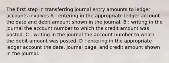 The first step in transferring journal entry amounts to ledger accounts involves A : entering in the appropriate ledger account the date and debit amount shown in the journal. B : writing in the journal the account number to which the credit amount was posted. C : writing in the journal the account number to which the debit amount was posted. D : entering in the appropriate ledger account the date, journal page, and credit amount shown in the journal.