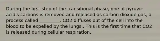 During the first step of the transitional phase, one of pyruvic acid's carbons is removed and released as carbon dioxide gas, a process called _________. CO2 diffuses out of the cell into the blood to be expelled by the lungs.. This is the first time that CO2 is released during cellular respiration.