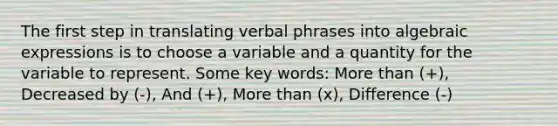 The first step in translating verbal phrases into algebraic expressions is to choose a variable and a quantity for the variable to represent. Some <a href='https://www.questionai.com/knowledge/kh7Zm8yh2z-key-words' class='anchor-knowledge'>key words</a>: <a href='https://www.questionai.com/knowledge/keWHlEPx42-more-than' class='anchor-knowledge'>more than</a> (+), Decreased by (-), And (+), More than (x), Difference (-)