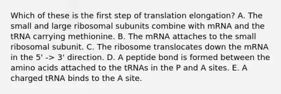 Which of these is the first step of translation elongation? A. The small and large ribosomal subunits combine with mRNA and the tRNA carrying methionine. B. The mRNA attaches to the small ribosomal subunit. C. The ribosome translocates down the mRNA in the 5' -> 3' direction. D. A peptide bond is formed between the amino acids attached to the tRNAs in the P and A sites. E. A charged tRNA binds to the A site.