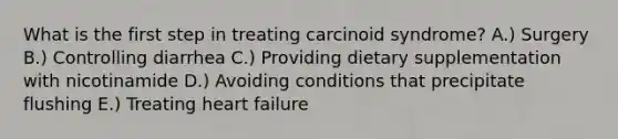 What is the first step in treating carcinoid syndrome? A.) Surgery B.) Controlling diarrhea C.) Providing dietary supplementation with nicotinamide D.) Avoiding conditions that precipitate flushing E.) Treating heart failure