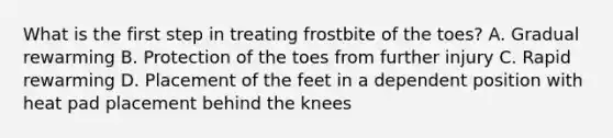 What is the first step in treating frostbite of the toes? A. Gradual rewarming B. Protection of the toes from further injury C. Rapid rewarming D. Placement of the feet in a dependent position with heat pad placement behind the knees