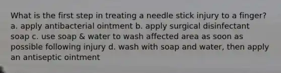 What is the first step in treating a needle stick injury to a finger? a. apply antibacterial ointment b. apply surgical disinfectant soap c. use soap & water to wash affected area as soon as possible following injury d. wash with soap and water, then apply an antiseptic ointment