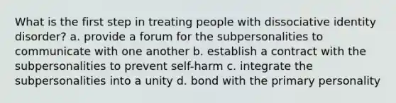 What is the first step in treating people with dissociative identity disorder? a. provide a forum for the subpersonalities to communicate with one another b. establish a contract with the subpersonalities to prevent self-harm c. integrate the subpersonalities into a unity d. bond with the primary personality