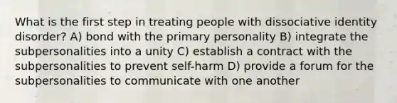 What is the first step in treating people with dissociative identity disorder? A) bond with the primary personality B) integrate the subpersonalities into a unity C) establish a contract with the subpersonalities to prevent self-harm D) provide a forum for the subpersonalities to communicate with one another