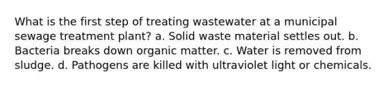 What is the first step of treating wastewater at a municipal sewage treatment plant? a. Solid waste material settles out. b. Bacteria breaks down organic matter. c. Water is removed from sludge. d. Pathogens are killed with ultraviolet light or chemicals.