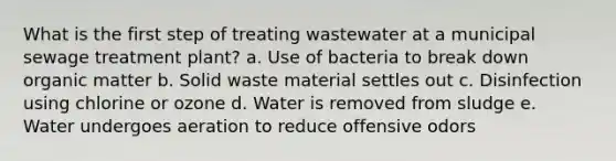 What is the first step of treating wastewater at a municipal sewage treatment plant? a. Use of bacteria to break down organic matter b. Solid waste material settles out c. Disinfection using chlorine or ozone d. Water is removed from sludge e. Water undergoes aeration to reduce offensive odors