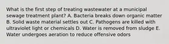 What is the first step of treating wastewater at a municipal sewage treatment plant? A. Bacteria breaks down organic matter B. Solid waste material settles out C. Pathogens are killed with ultraviolet light or chemicals D. Water is removed from sludge E. Water undergoes aeration to reduce offensive odors